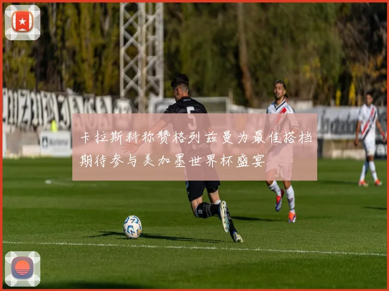 卡拉斯科称赞格列兹曼为最佳搭档期待参与美加墨世界杯盛宴