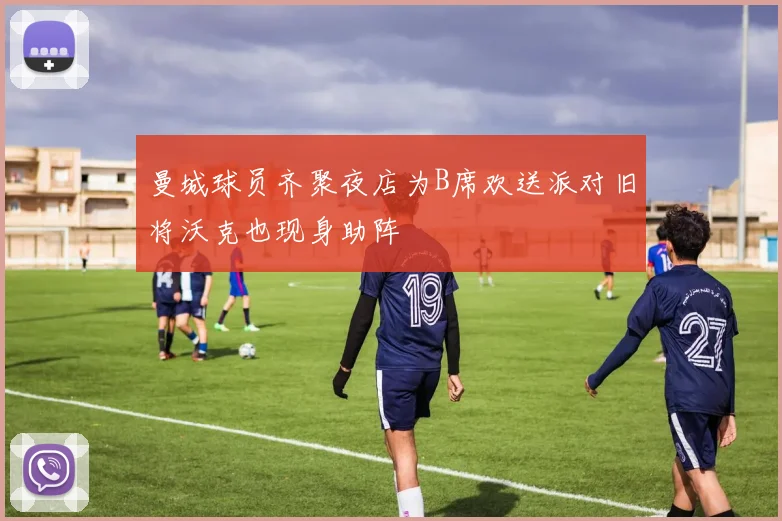 曼城球员齐聚夜店为B席欢送派对旧将沃克也现身助阵