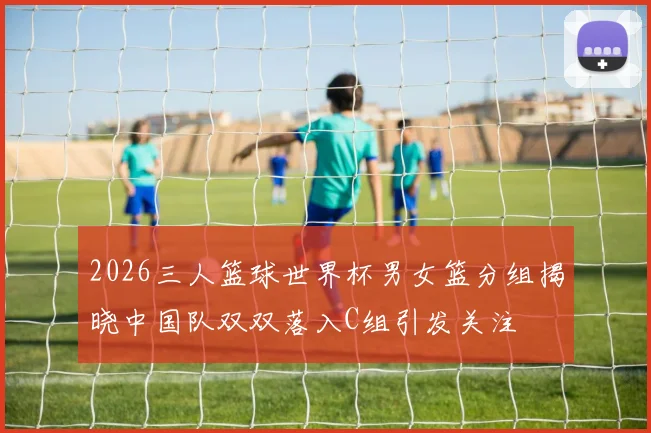 2026三人篮球世界杯男女篮分组揭晓中国队双双落入C组引发关注