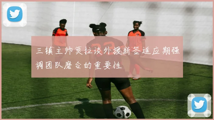 三镇主帅莫拉谈外援新签适应期强调团队磨合的重要性