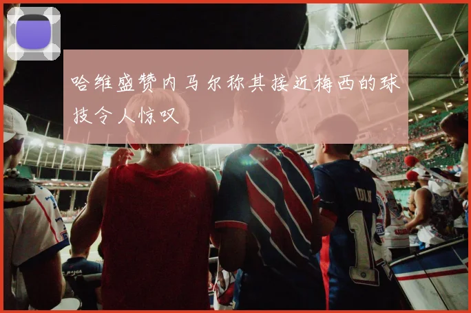 哈维盛赞内马尔称其接近梅西的球技令人惊叹