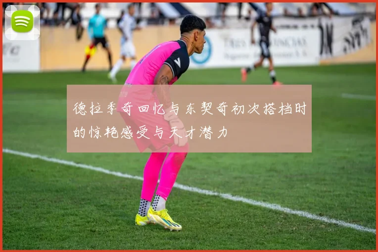 德拉季奇回忆与东契奇初次搭档时的惊艳感受与天才潜力