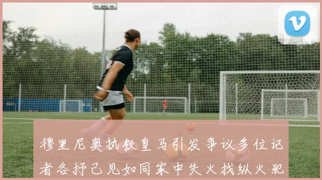 穆里尼奥执教皇马引发争议多位记者各抒己见如同家中失火找纵火犯
