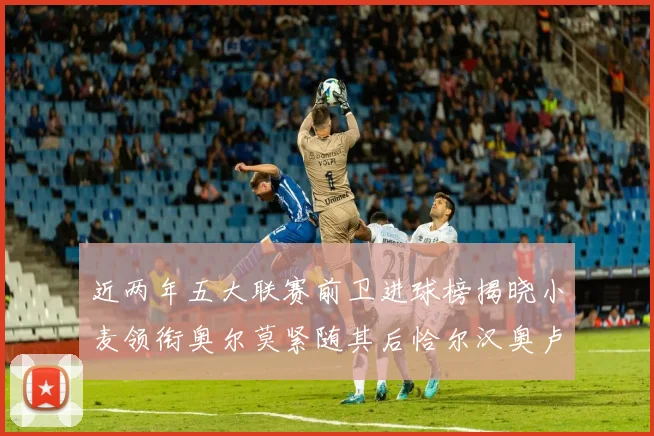近两年五大联赛前卫进球榜揭晓小麦领衔奥尔莫紧随其后恰尔汉奥卢与埃泽表现抢眼