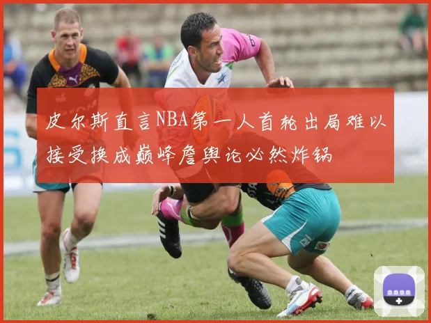 皮尔斯直言NBA第一人首轮出局难以接受换成巅峰詹舆论必然炸锅