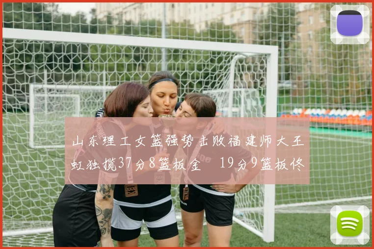 山东理工女篮强势击败福建师大王虹独揽37分8篮板金喆19分9篮板佟欣芷21分6篮板