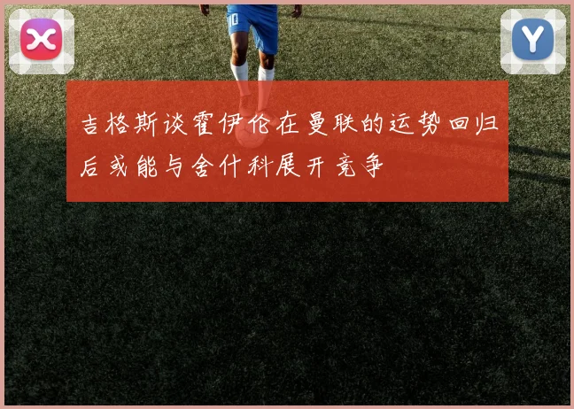 吉格斯谈霍伊伦在曼联的运势回归后或能与舍什科展开竞争