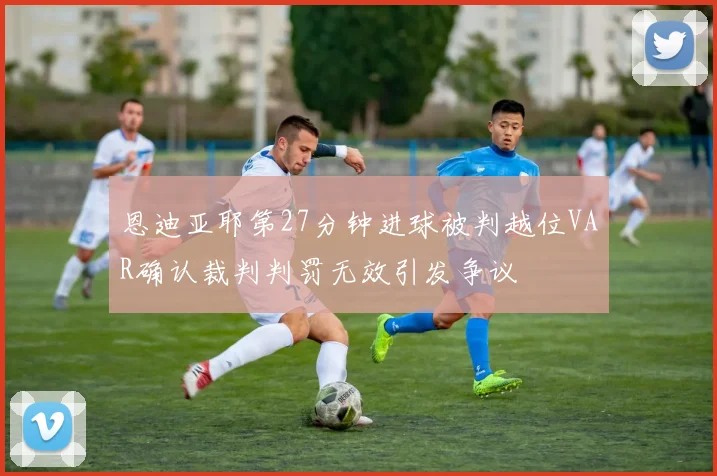 恩迪亚耶第27分钟进球被判越位VAR确认裁判判罚无效引发争议