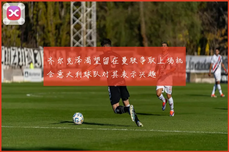 齐尔克泽渴望留在曼联争取上场机会意大利球队对其表示兴趣
