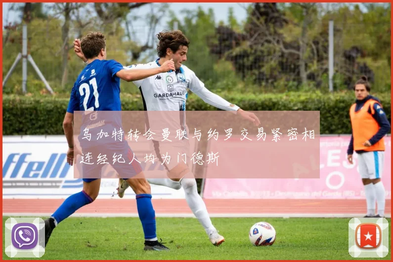 乌加特转会曼联与约罗交易紧密相连经纪人均为门德斯