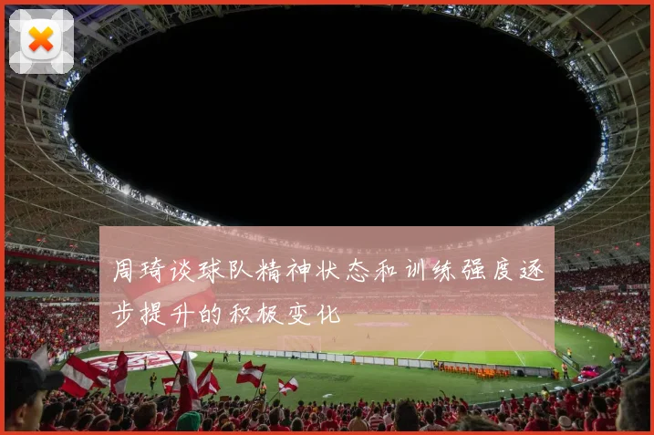 周琦谈球队精神状态和训练强度逐步提升的积极变化