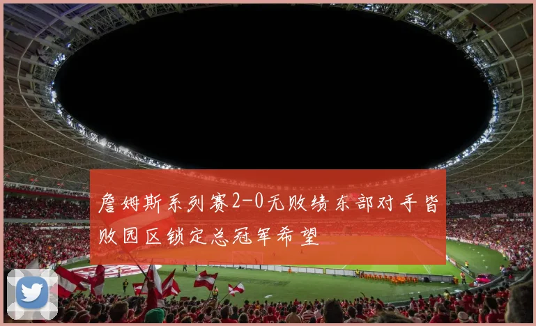 詹姆斯系列赛2-0无败绩东部对手皆败园区锁定总冠军希望