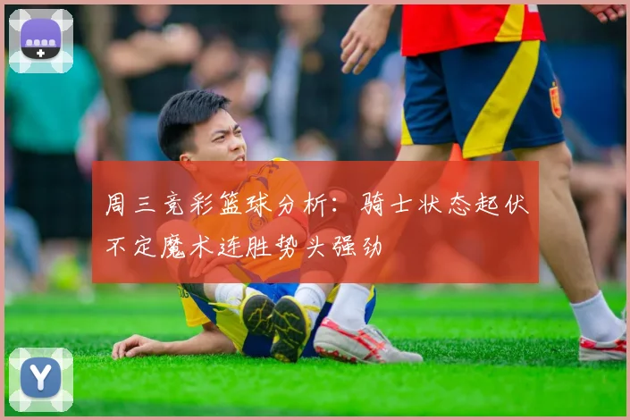 周三竞彩篮球分析：骑士状态起伏不定魔术连胜势头强劲