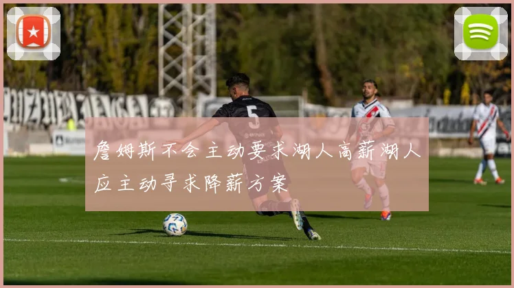 詹姆斯不会主动要求湖人高薪湖人应主动寻求降薪方案