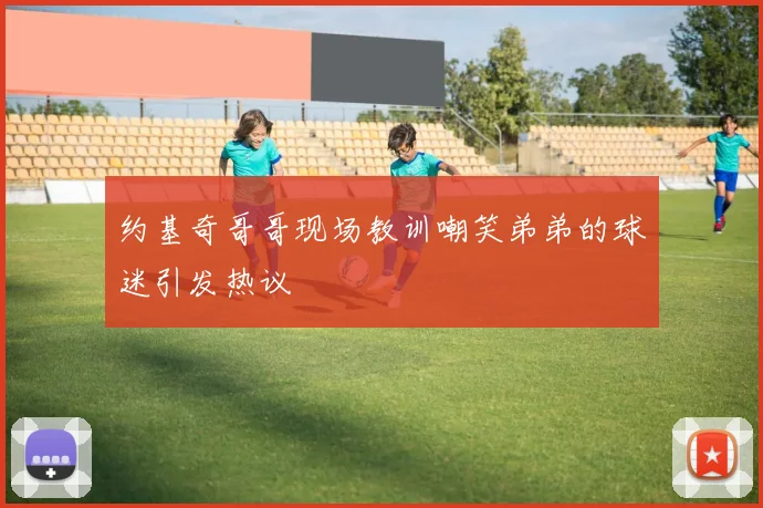 约基奇哥哥现场教训嘲笑弟弟的球迷引发热议
