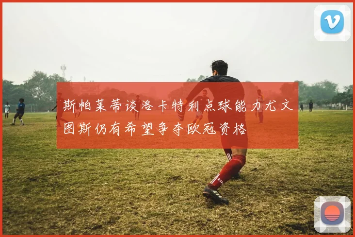 斯帕莱蒂谈洛卡特利点球能力尤文图斯仍有希望争夺欧冠资格