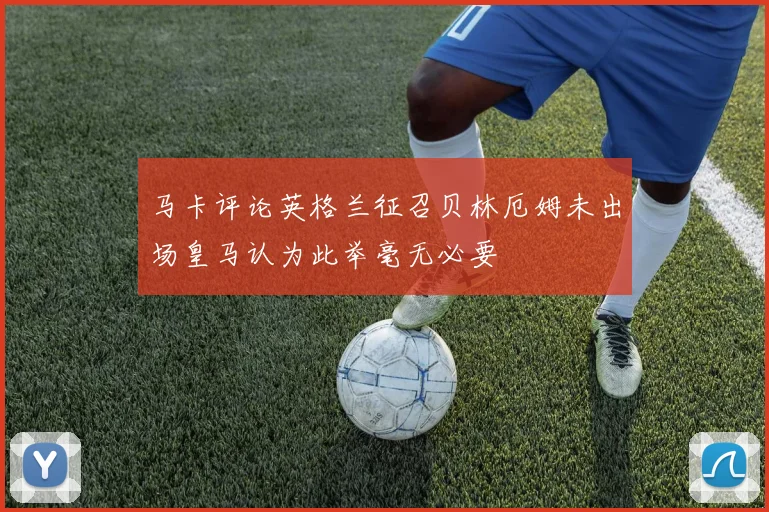 马卡评论英格兰征召贝林厄姆未出场皇马认为此举毫无必要