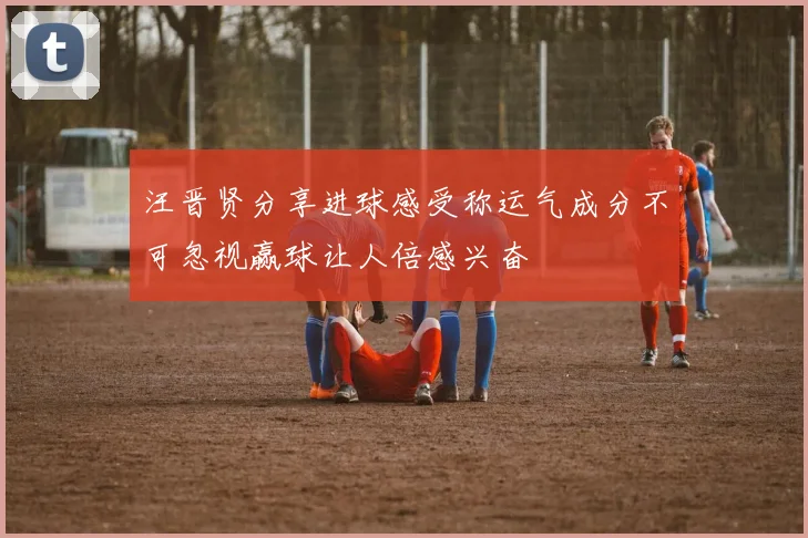 汪晋贤分享进球感受称运气成分不可忽视赢球让人倍感兴奋
