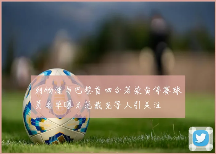 利物浦与巴黎首回合若染黄停赛球员名单曝光范戴克等人引关注