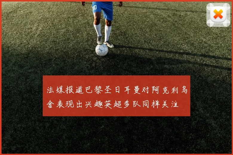 法媒报道巴黎圣日耳曼对阿克利乌舍表现出兴趣英超多队同样关注